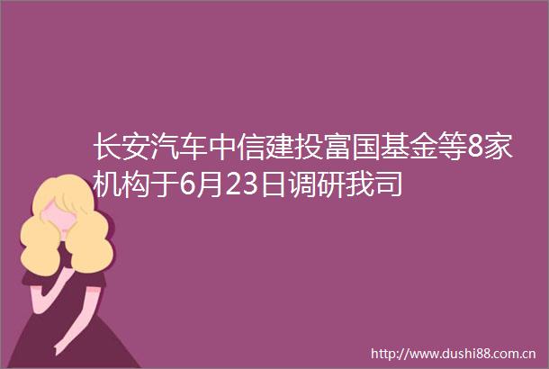 长安汽车中信建投富国基金等8家机构于6月23日调研我司