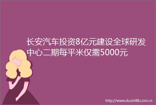 长安汽车投资8亿元建设全球研发中心二期每平米仅需5000元