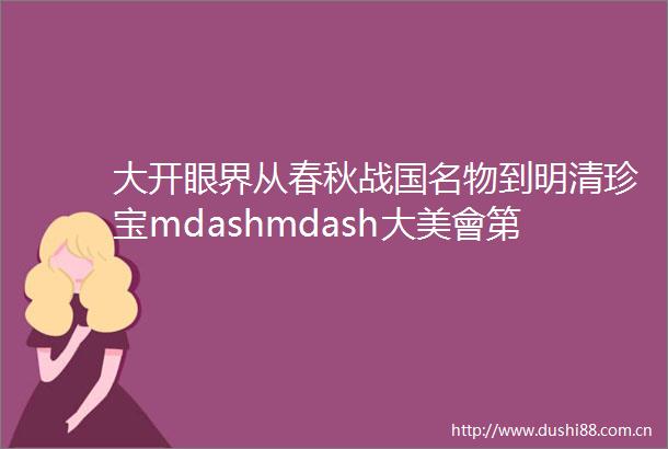 大开眼界从春秋战国名物到明清珍宝mdashmdash大美會第十六回拍賣會
