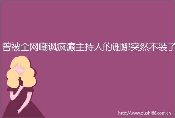 曾被全网嘲讽疯癫主持人的谢娜突然不装了