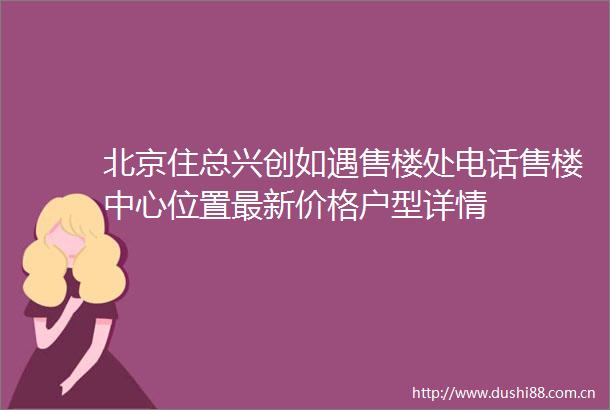 北京住总兴创如遇售楼处电话售楼中心位置最新价格户型详情
