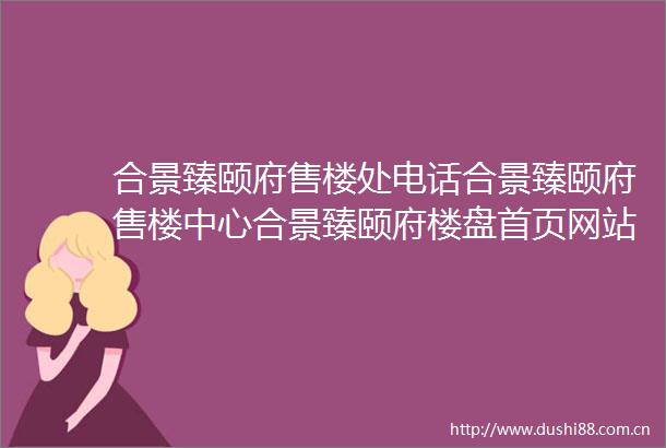 合景臻颐府售楼处电话合景臻颐府售楼中心合景臻颐府楼盘首页网站价格户型→售楼中心网站→楼盘百科详情→24小时电话