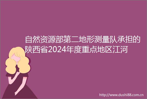 自然资源部第二地形测量队承担的陕西省2024年度重点地区江河湖库洪水风险图编制项目通过初步成果审查及合同完工验收