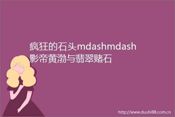 疯狂的石头mdashmdash影帝黄渤与翡翠赌石
