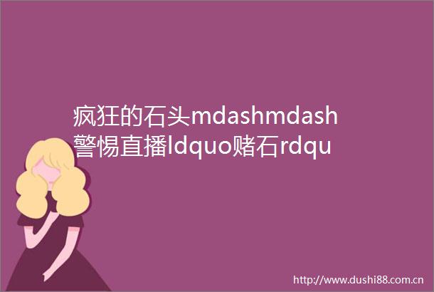 疯狂的石头mdashmdash警惕直播ldquo赌石rdquo诈