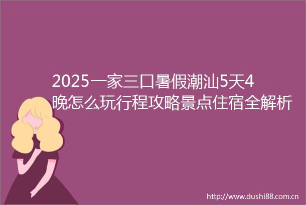 2025一家三口暑假潮汕5天4晚怎么玩行程攻略景点住宿全解析