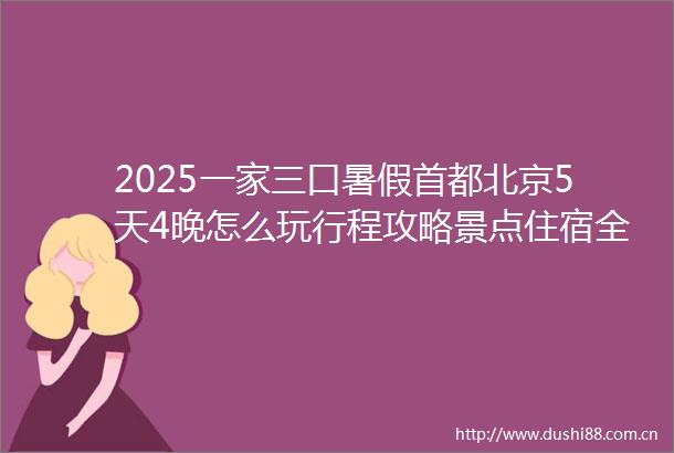 2025一家三口暑假首都北京5天4晚怎么玩行程攻略景点住宿全解