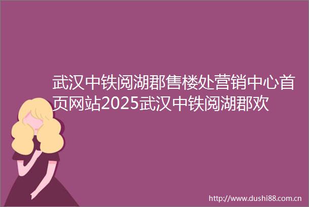 武汉中铁阅湖郡售楼处营销中心首页网站2025武汉中铁阅湖郡欢迎您售楼处电话地址房价楼盘简讯