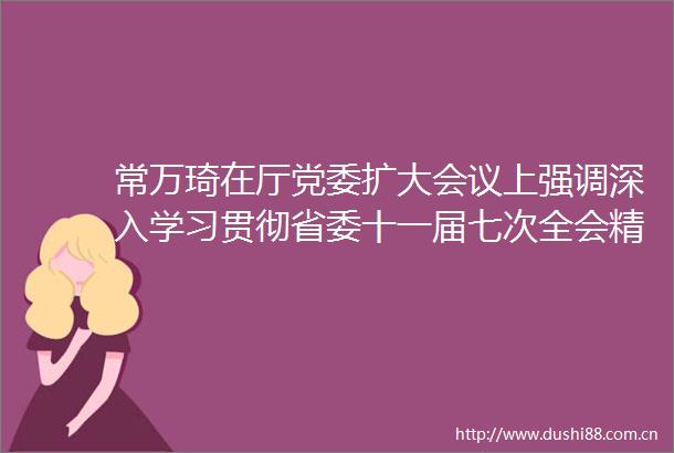 常万琦在厅党委扩大会议上强调深入学习贯彻省委十一届七次全会精神