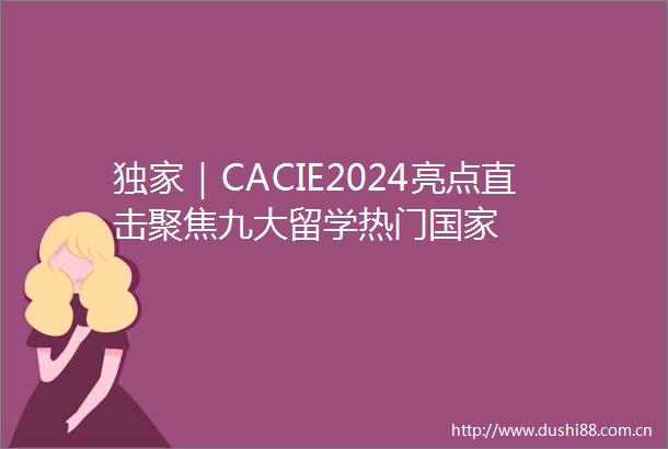 独家｜CACIE2024亮点直击聚焦九大留学热门