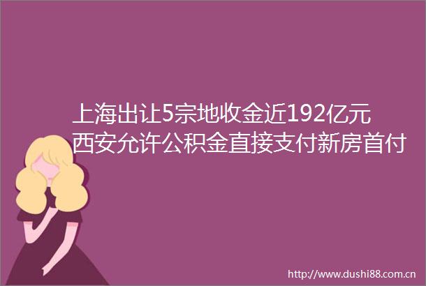 上海出让5宗地收金近192亿元西安允许公积金直接支付新房首付款房产早参