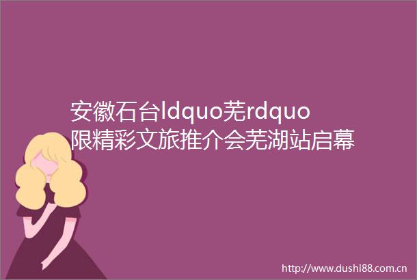 安徽石台ldquo芜rdquo限精彩文旅推介会芜湖站启幕