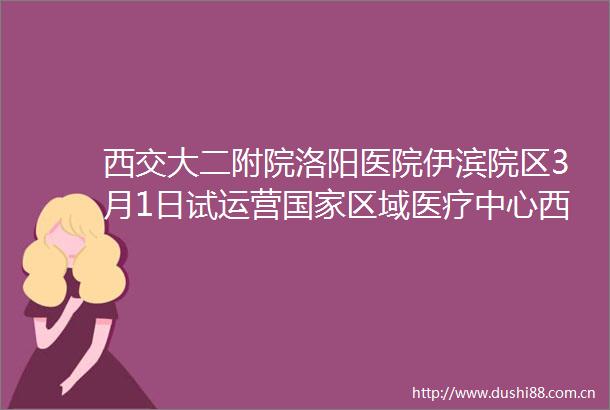 西交大二附院洛阳医院伊滨院区3月1日试运营区域医疗中心西交大二附院洛阳医院伊滨院区3月16日正式开诊洛阳地点