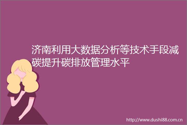 济南利用大数据分析等技术手段减碳提升碳排放管理水平