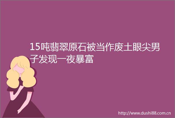 15吨翡翠原石被当作废土眼尖男子发现一夜暴富