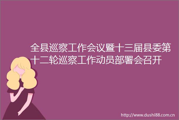 全县巡察工作会议暨十三届县委第十二轮巡察工作动员部署会召开
