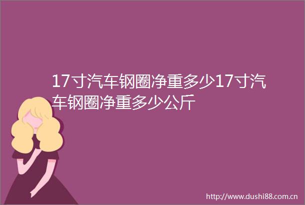 17寸汽车钢圈净重多少17寸汽车钢圈净重多少公斤
