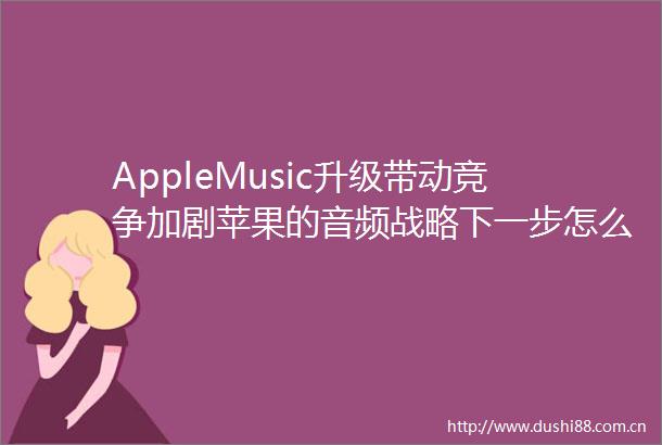AppleMusic升级带动竞争加剧苹果的音频战略下一步怎么走
