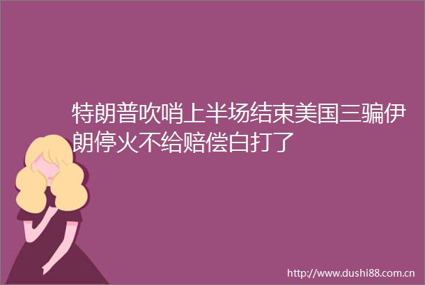特朗普吹哨上半场结束美国三伊朗停火不给赔偿白打了