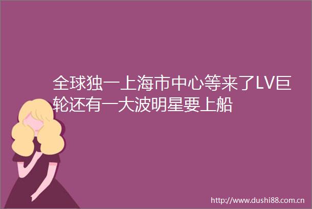 全球独一上海市中心等来了LV巨轮还有一明星要上船