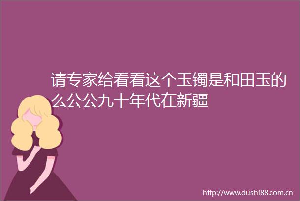 请专家给看看这个玉镯是和田玉的么公公九十年代在新疆