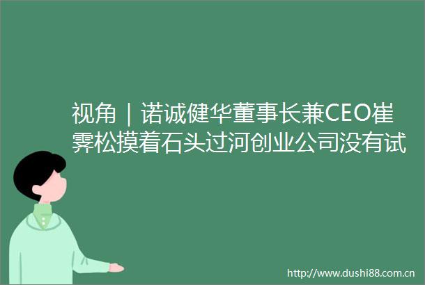 视角｜诺诚健华董事长兼CEO崔霁松摸着石头过河创业公司没有试错的机会