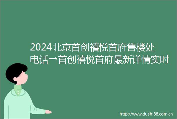 2024北京首创禧悦首府售楼处电话→首创禧悦首府最新详情实时更新首页