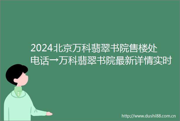 2024北京万科翡翠书院售楼处电话→万科翡翠书院最新详情实时更新首页