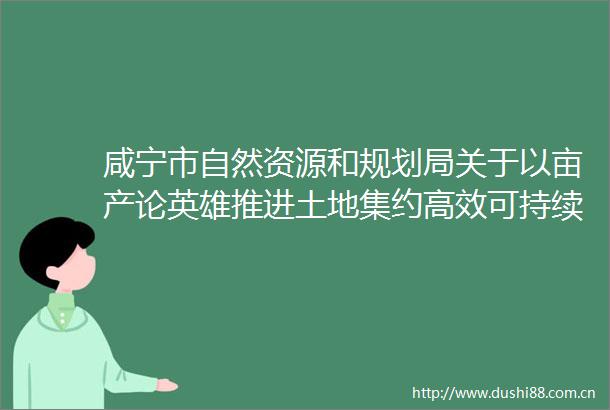 咸宁市自然资源和规划局关于以亩产论英雄推进土地集约高效可持续利用实施方案（征求意见稿）公开征求意见的通知