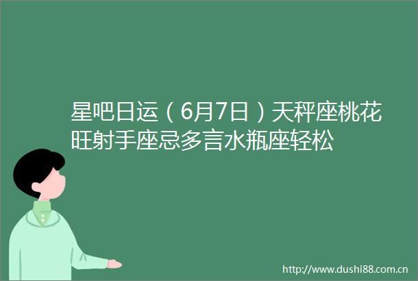 星吧日运（6月7日）天秤座桃花旺射手座忌多言水瓶座轻松