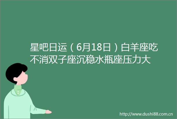 星吧日运（6月18日）白羊座吃不消双子座沉稳水瓶座压力大