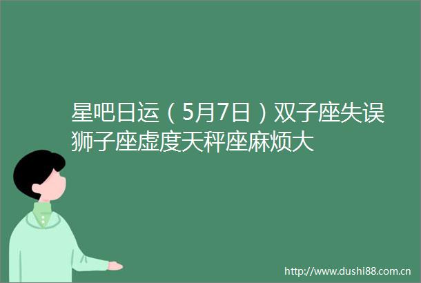 星吧日运（5月7日）双子座失误狮子座虚度天秤座麻烦大