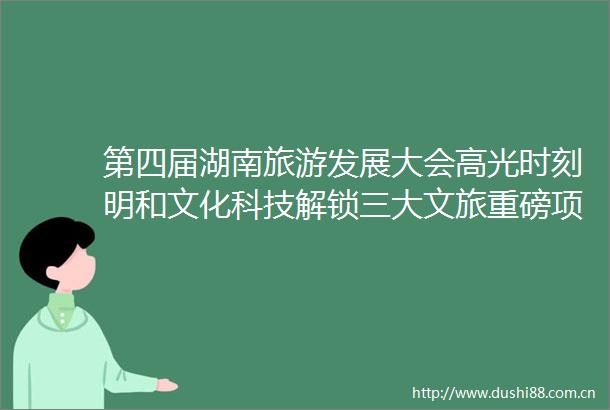 第四届湖南旅游发展大会高光时刻明和文化科技解锁三大文旅重磅项目