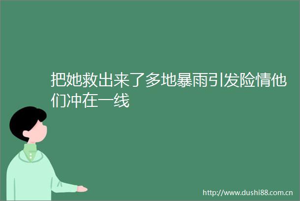 把她救出来了多地暴雨引发险情他们冲在一线