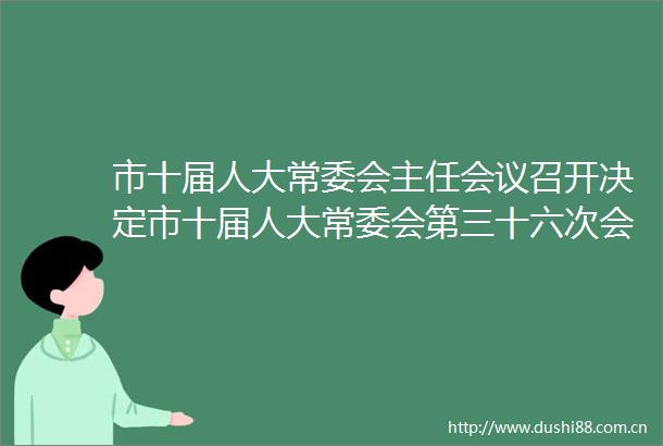 市十届人大常委会主任会议召开决定市十届人大常委会第三十六次会议于6月30日召开