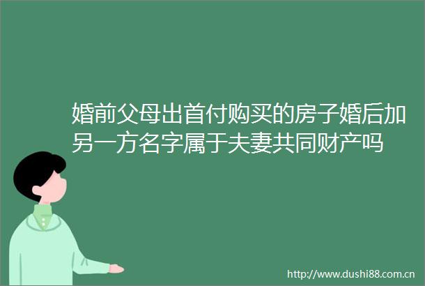 婚前父母出首付购买的房子婚后加另一方名字属于夫妻共同财产吗