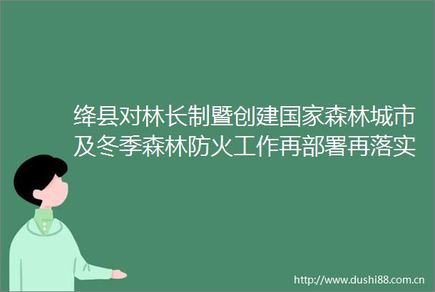 绛县对林长制暨创建森林城市及冬季森林防火工作再部署再落实