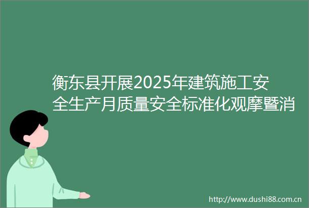 衡东县开展2025年建筑施工安全生产月质量安全标准化观摩暨消防应急救援演练活动