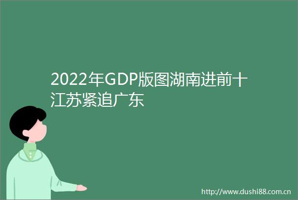2022年GDP版图湖南进前十江苏紧追广东