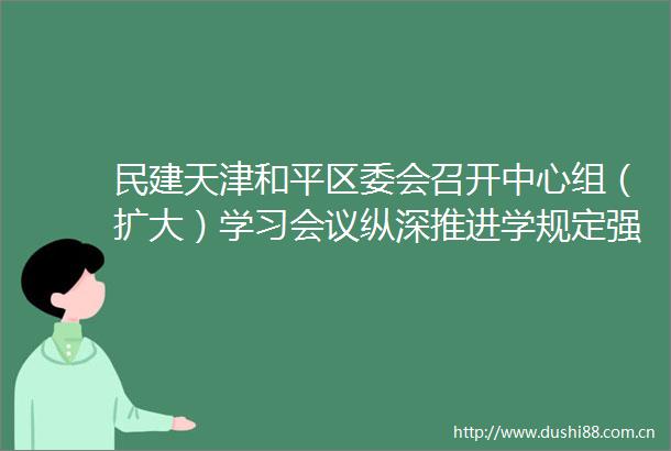 民建天津和平区委会召开中心组（扩大）学习会议纵深推进学规定强作风树形象主题教育