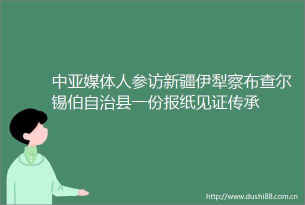 中亚媒体人参访新疆伊犁察布查尔锡伯自治县一份报纸见证传承