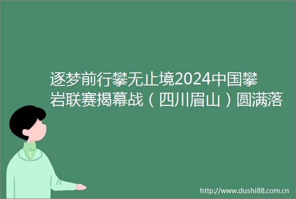 逐梦前行攀无止境2024攀岩联赛揭幕战（四川眉山）圆满落幕