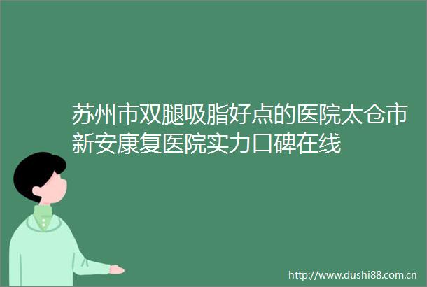 苏州市双腿吸脂好点的医院太仓市新安康复医院实力口碑在线