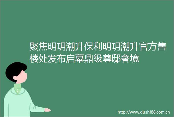 聚焦明玥潮升保利明玥潮升官方售楼处发布启幕鼎级尊邸奢境