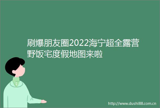 刷爆朋友圈2022海宁超全露营野饭宅度假地图来啦