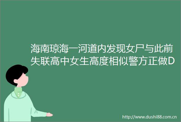 海南琼海一河道内发现女尸与此前失联高中女生高度相似警方正做DNA鉴定