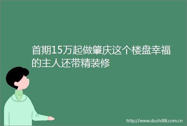 首期15万起做肇庆这个楼盘幸福的主人还带精装修