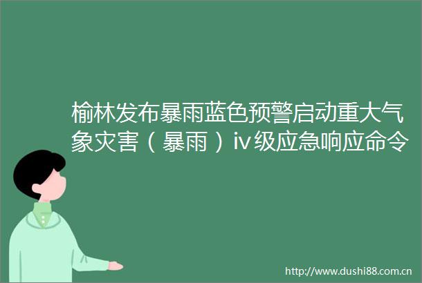 榆林发布暴雨蓝色预警启动重大气象灾害（暴雨）ⅳ级应急响应命令