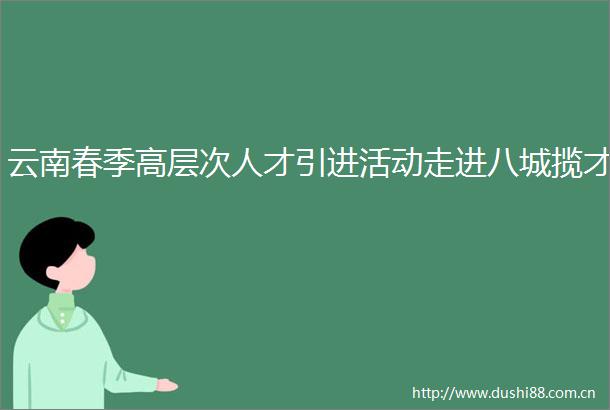 云南春季高层次人才引进活动走进八城揽才
