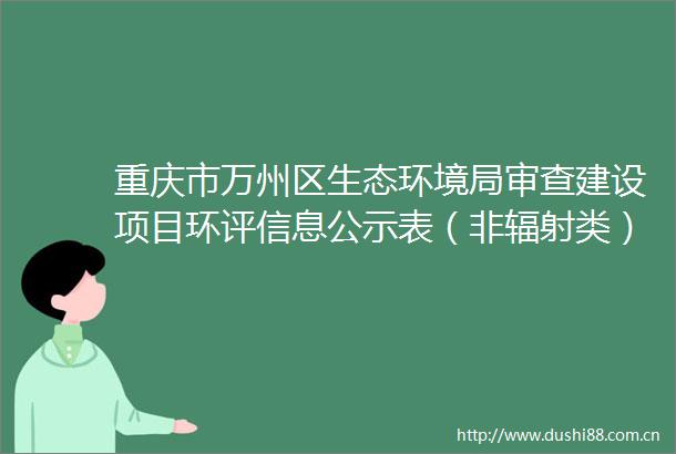 重庆市万州区生态环境局审查建设项目环评信息公示表（非辐射类）（年生产加工100万吨绿色矿山建筑石料用灰岩矿）
